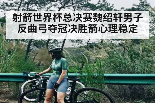 射箭世界杯总决赛魏绍轩男子反曲弓夺冠决胜箭心理稳定