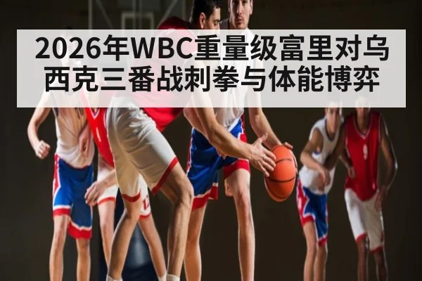 2026年WBC重量级富里对乌西克三番战刺拳与体能博弈（kaiyun）
